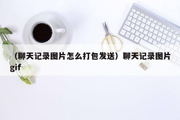 （聊天记录图片怎么打包发送）聊天记录图片gif