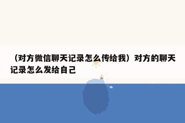 （对方微信聊天记录怎么传给我）对方的聊天记录怎么发给自己