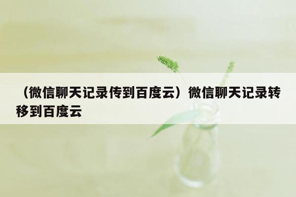 （微信聊天记录传到百度云）微信聊天记录转移到百度云