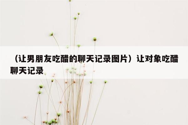 （让男朋友吃醋的聊天记录图片）让对象吃醋聊天记录