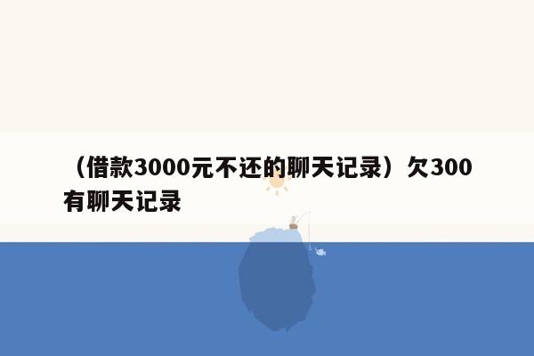 （借款3000元不还的聊天记录）欠300有聊天记录