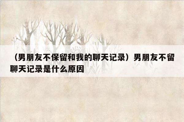 （男朋友不保留和我的聊天记录）男朋友不留聊天记录是什么原因