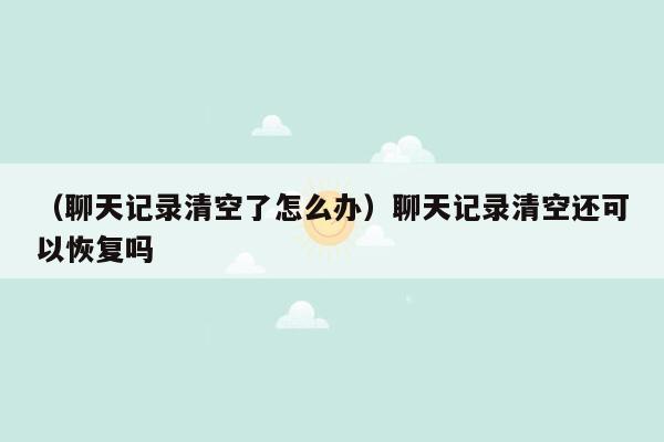 （聊天记录清空了怎么办）聊天记录清空还可以恢复吗