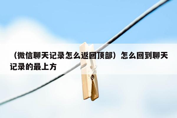 （微信聊天记录怎么返回顶部）怎么回到聊天记录的最上方