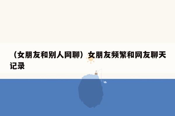 （女朋友和别人网聊）女朋友频繁和网友聊天记录