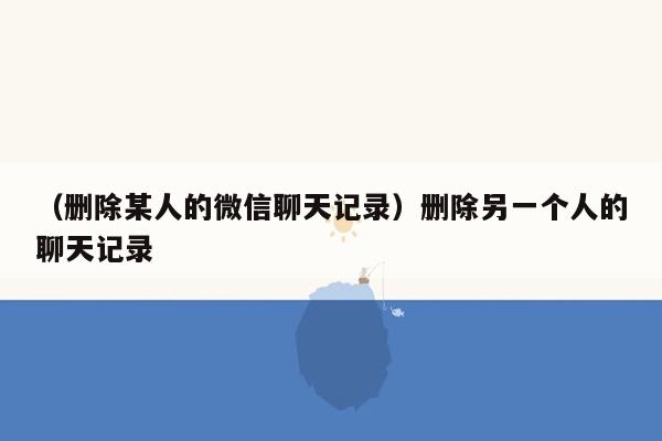 （删除某人的微信聊天记录）删除另一个人的聊天记录