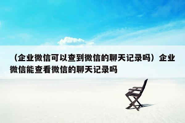 （企业微信可以查到微信的聊天记录吗）企业微信能查看微信的聊天记录吗