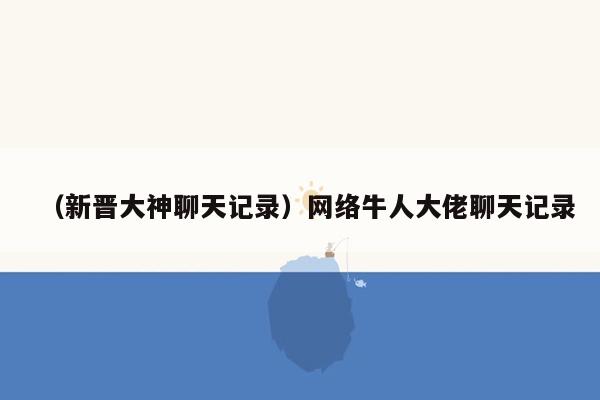 （新晋大神聊天记录）网络牛人大佬聊天记录