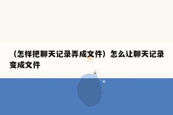 （怎样把聊天记录弄成文件）怎么让聊天记录变成文件