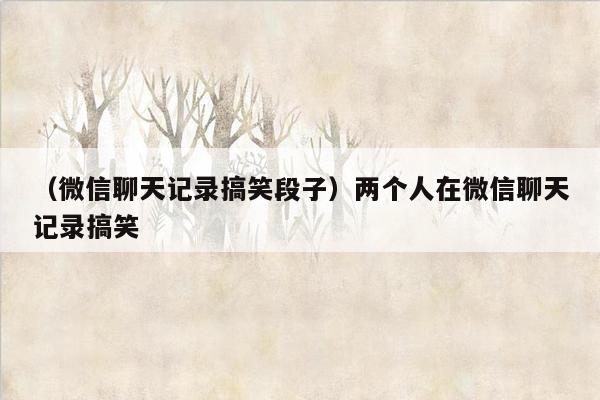 （微信聊天记录搞笑段子）两个人在微信聊天记录搞笑