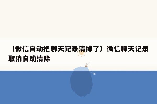 （微信自动把聊天记录清掉了）微信聊天记录取消自动清除