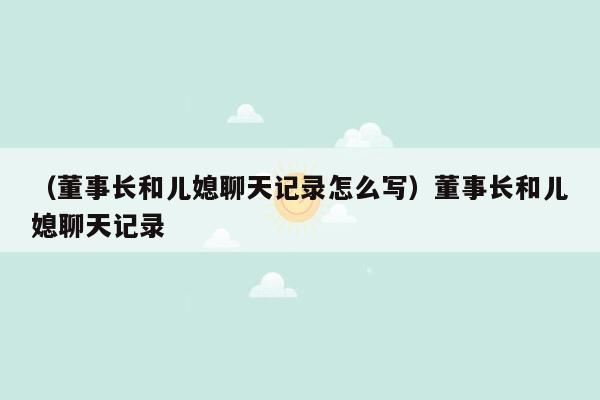 （董事长和儿媳聊天记录怎么写）董事长和儿媳聊天记录