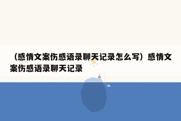 （感情文案伤感语录聊天记录怎么写）感情文案伤感语录聊天记录