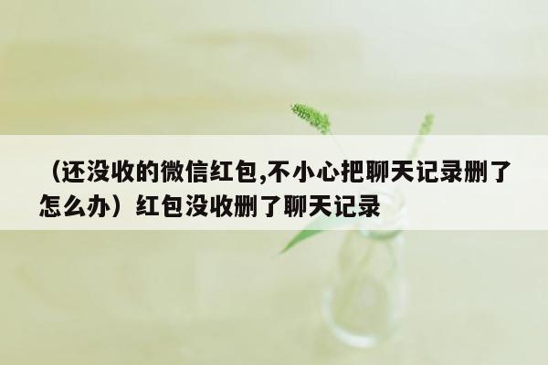 （还没收的微信红包,不小心把聊天记录删了怎么办）红包没收删了聊天记录