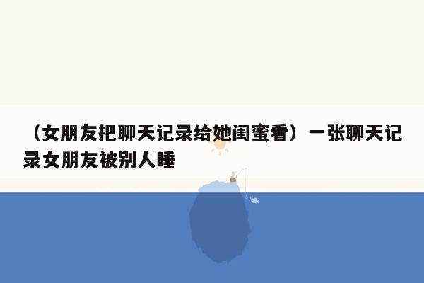 （女朋友把聊天记录给她闺蜜看）一张聊天记录女朋友被别人睡