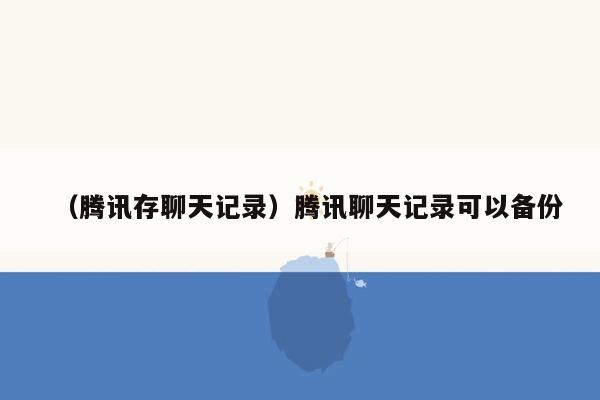 （腾讯存聊天记录）腾讯聊天记录可以备份