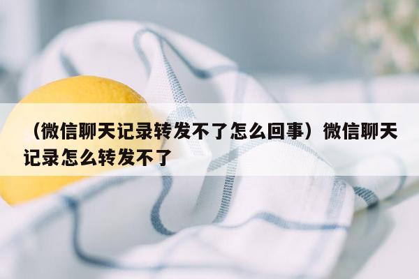 （微信聊天记录转发不了怎么回事）微信聊天记录怎么转发不了