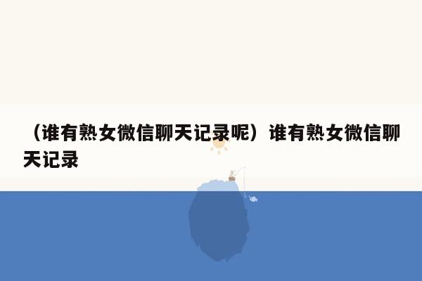 （谁有熟女微信聊天记录呢）谁有熟女微信聊天记录