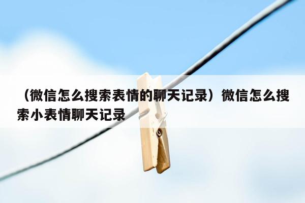 （微信怎么搜索表情的聊天记录）微信怎么搜索小表情聊天记录