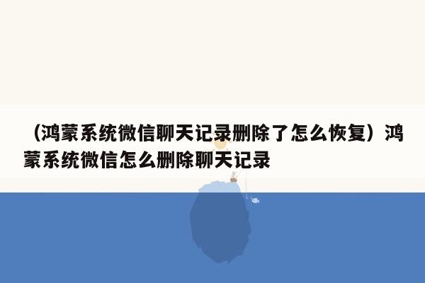 （鸿蒙系统微信聊天记录删除了怎么恢复）鸿蒙系统微信怎么删除聊天记录