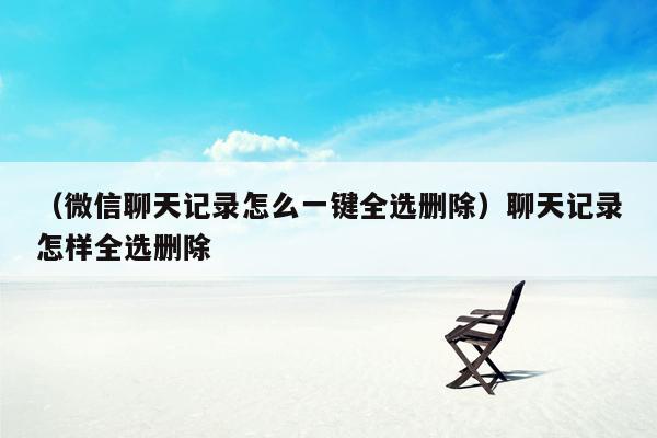 （微信聊天记录怎么一键全选删除）聊天记录怎样全选删除