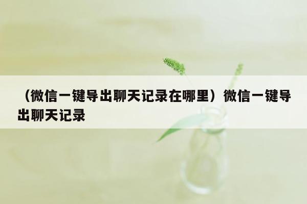 （微信一键导出聊天记录在哪里）微信一键导出聊天记录