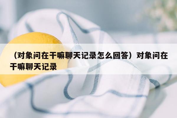 （对象问在干嘛聊天记录怎么回答）对象问在干嘛聊天记录