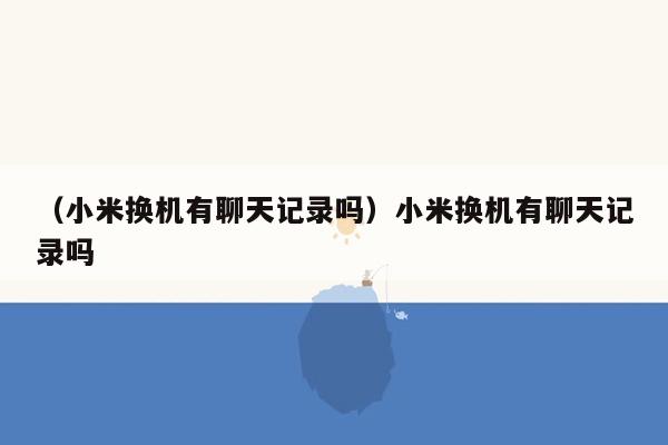 （小米换机有聊天记录吗）小米换机有聊天记录吗