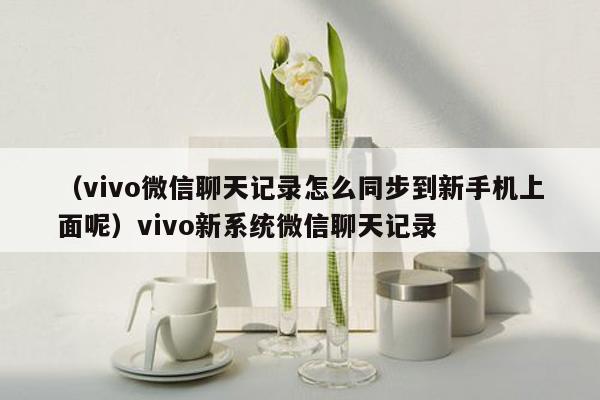 （vivo微信聊天记录怎么同步到新手机上面呢）vivo新系统微信聊天记录