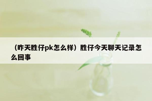 （昨天胜仔pk怎么样）胜仔今天聊天记录怎么回事