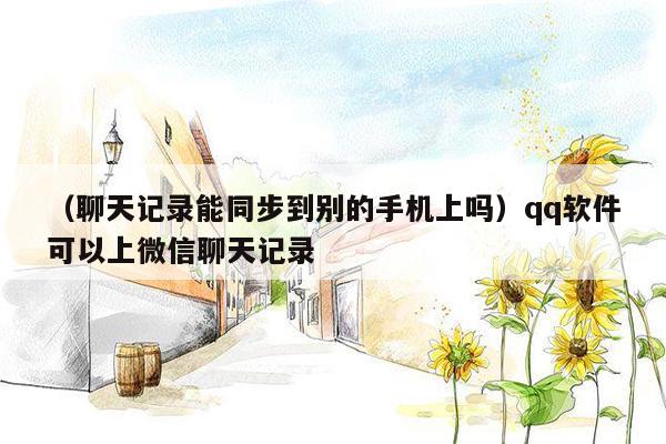 （聊天记录能同步到别的手机上吗）qq软件可以上微信聊天记录