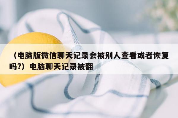 （电脑版微信聊天记录会被别人查看或者恢复吗?）电脑聊天记录被翻