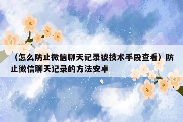 （怎么防止微信聊天记录被技术手段查看）防止微信聊天记录的方法安卓