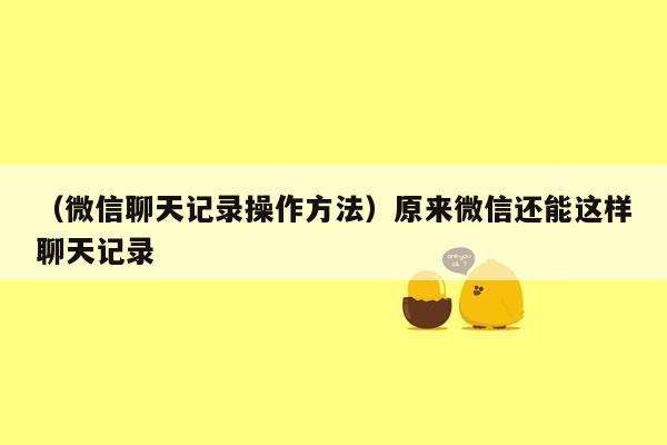 （微信聊天记录操作方法）原来微信还能这样聊天记录