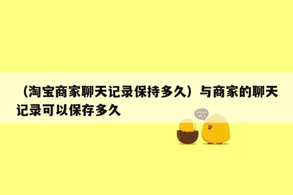 （淘宝商家聊天记录保持多久）与商家的聊天记录可以保存多久