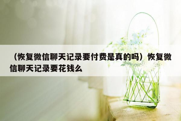 （恢复微信聊天记录要付费是真的吗）恢复微信聊天记录要花钱么