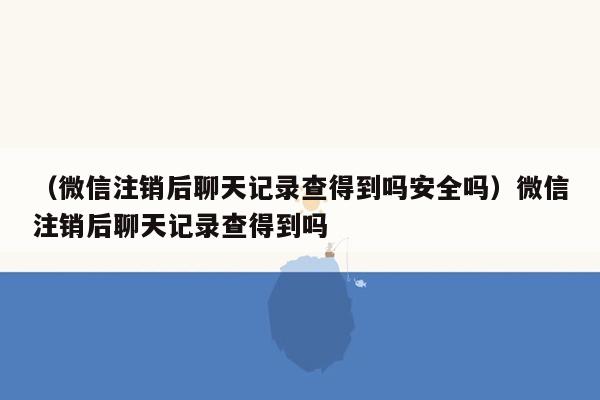 （微信注销后聊天记录查得到吗安全吗）微信注销后聊天记录查得到吗