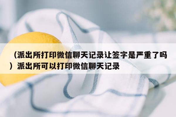 （派出所打印微信聊天记录让签字是严重了吗）派出所可以打印微信聊天记录