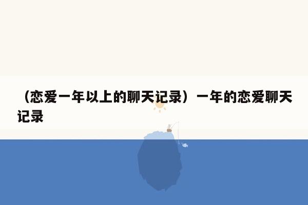 （恋爱一年以上的聊天记录）一年的恋爱聊天记录