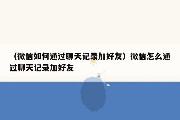 （微信如何通过聊天记录加好友）微信怎么通过聊天记录加好友