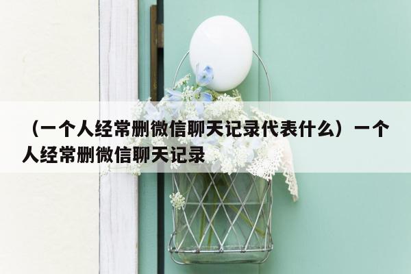 （一个人经常删微信聊天记录代表什么）一个人经常删微信聊天记录