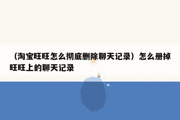 （淘宝旺旺怎么彻底删除聊天记录）怎么册掉旺旺上的聊天记录