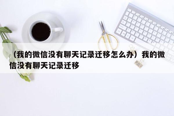 （我的微信没有聊天记录迁移怎么办）我的微信没有聊天记录迁移