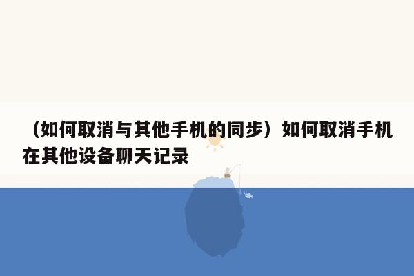 （如何取消与其他手机的同步）如何取消手机在其他设备聊天记录