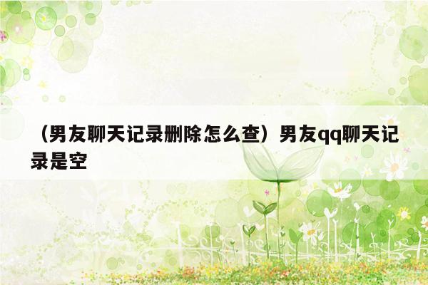 （男友聊天记录删除怎么查）男友qq聊天记录是空