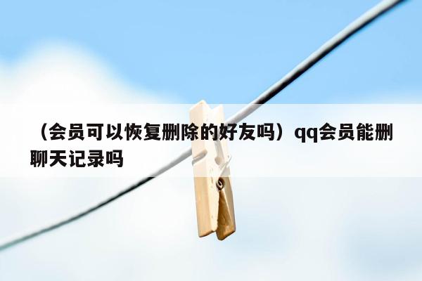 （会员可以恢复删除的好友吗）qq会员能删聊天记录吗