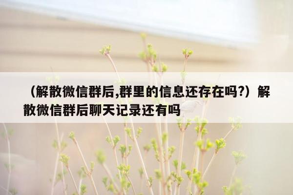 （解散微信群后,群里的信息还存在吗?）解散微信群后聊天记录还有吗