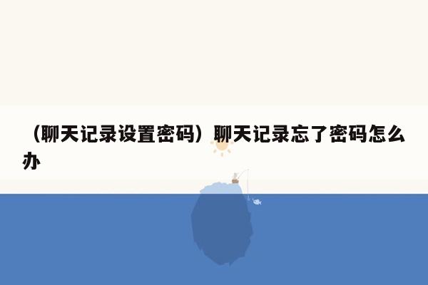 （聊天记录设置密码）聊天记录忘了密码怎么办