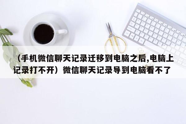 （手机微信聊天记录迁移到电脑之后,电脑上记录打不开）微信聊天记录导到电脑看不了