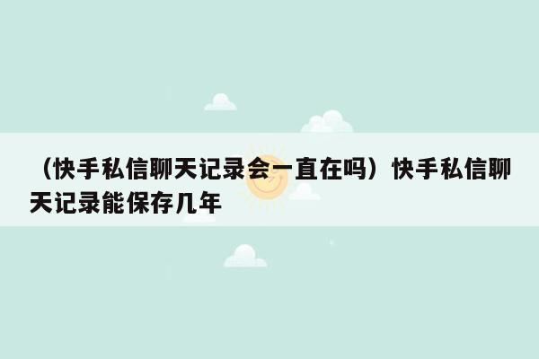 （快手私信聊天记录会一直在吗）快手私信聊天记录能保存几年